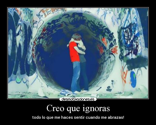 Creo que ignoras - todo lo que me haces sentir cuando me abrazas!
