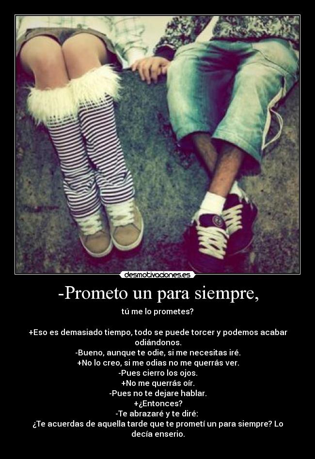 -Prometo un para siempre, - tú me lo prometes?
+Eso es demasiado tiempo, todo se puede torcer y podemos acabar odiándonos.
-Bueno, aunque te odie, si me necesitas iré.
+No lo creo, si me odias no me querrás ver.
-Pues cierro los ojos.
+No me querrás oír.
-Pues no te dejare hablar.
+¿Entonces?
-Te abrazaré y te diré:
¿Te acuerdas de aquella tarde que te prometí un para siempre? Lo decía enserio.