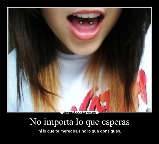 No importa lo que esperas - ni lo que te mereces,sino lo que consigues.