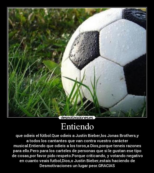 Entiendo - que odieis el fútbol.Que odieis a Justin Bieber,los Jonas Brothers,y
a todos los cantantes que van contra vuestro carácter
musical.Entiendo que odieis a los toros,a Dios,porque teneis razones
para ello.Pero para los carteles de personas que si le gustan ese tipo
de cosas,por favor pido respeto.Porque criticando, y votando negativo
en cuanto veais futbol,Dios,o Justin Bieber,estais haciendo de
Desmotivaciones un lugar peor.GRACIAS