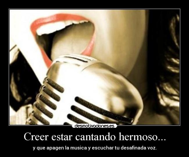 Creer estar cantando hermoso... - y que apagen la musica y escuchar tu desafinada voz.