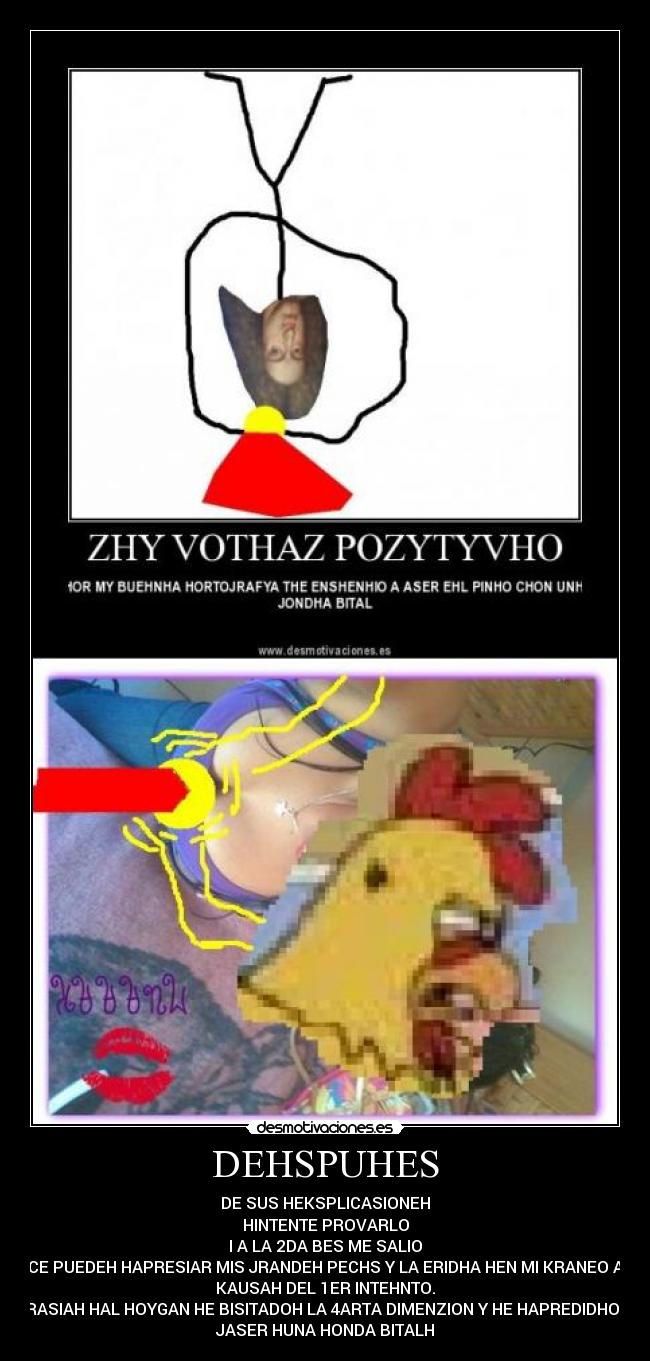 DEHSPUHES - DE SUS HEKSPLICASIONEH
HINTENTE PROVARLO
I A LA 2DA BES ME SALIO
CE PUEDEH HAPRESIAR MIS JRANDEH PECHS Y LA ERIDHA HEN MI KRANEO A
KAUSAH DEL 1ER INTEHNTO.
JRASIAH HAL HOYGAN HE BISITADOH LA 4ARTA DIMENZION Y HE HAPREDIDHO A
JASER HUNA HONDA BITALH