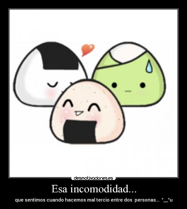 Esa incomodidad... - que sentimos cuando hacemos mal tercio entre dos personas... °__°u