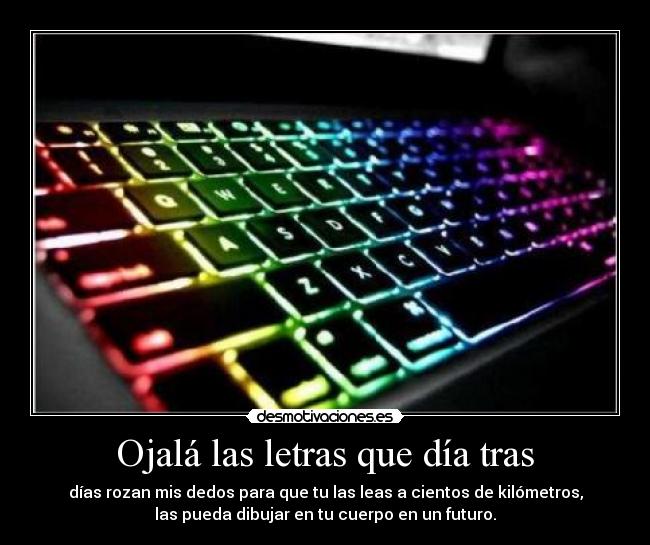 Ojalá las letras que día tras - días rozan mis dedos para que tu las leas a cientos de kilómetros,
las pueda dibujar en tu cuerpo en un futuro.