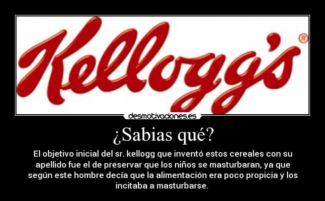 ¿Sabias qué? - El objetivo inicial del sr. kellogg que inventó estos cereales con su
apellido fue el de preservar que los niños se masturbaran, ya que
según este hombre decía que la alimentación era poco propicia y los
incitaba a masturbarse.