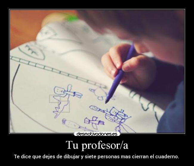 Tu profesor/a - Te dice que dejes de dibujar y siete personas mas cierran el cuaderno.