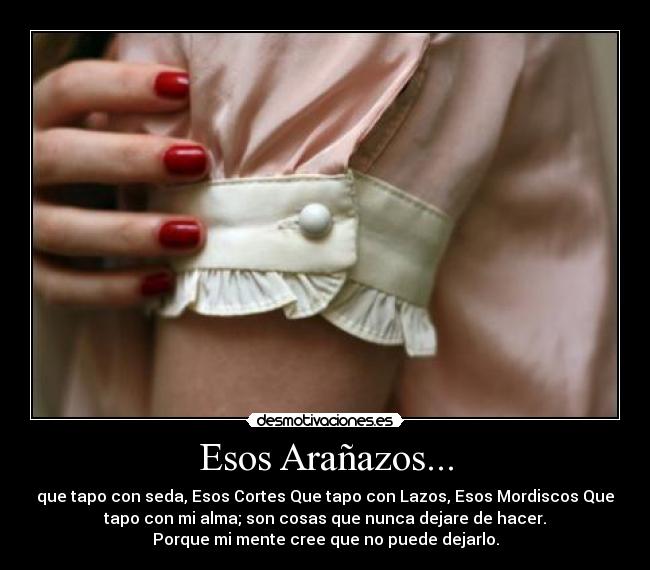 Esos Arañazos... - que tapo con seda, Esos Cortes Que tapo con Lazos, Esos Mordiscos Que
tapo con mi alma; son cosas que nunca dejare de hacer.
Porque mi mente cree que no puede dejarlo.