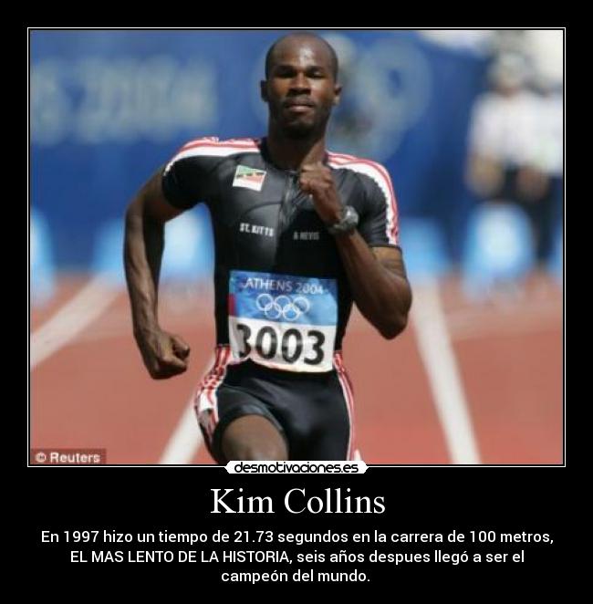 Kim Collins - En 1997 hizo un tiempo de 21.73 segundos en la carrera de 100 metros,
EL MAS LENTO DE LA HISTORIA, seis años despues llegó a ser el
campeón del mundo. 