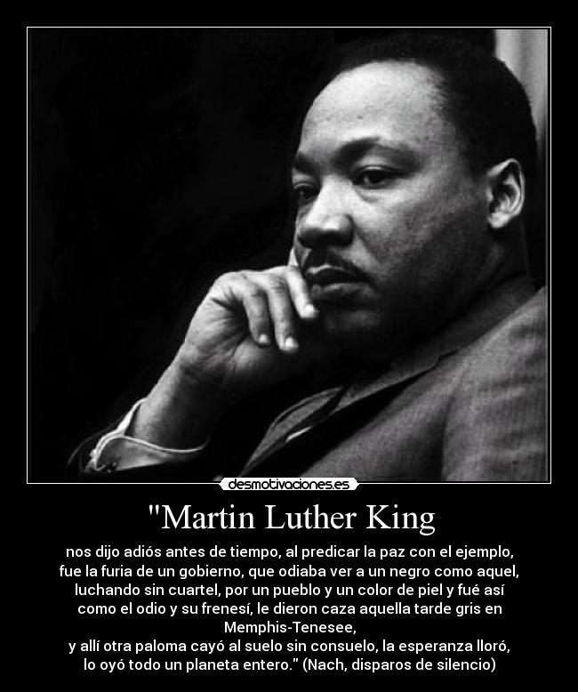 Martin Luther King - nos dijo adiós antes de tiempo, al predicar la paz con el ejemplo,
fue la furia de un gobierno, que odiaba ver a un negro como aquel,
luchando sin cuartel, por un pueblo y un color de piel y fué así
como el odio y su frenesí, le dieron caza aquella tarde gris en
Memphis-Tenesee,
y allí otra paloma cayó al suelo sin consuelo, la esperanza lloró,
lo oyó todo un planeta entero. (Nach, disparos de silencio)