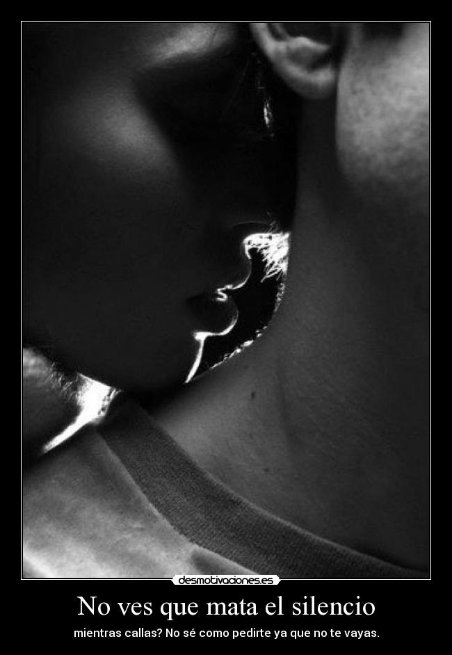 No ves que mata el silencio - mientras callas? No sé como pedirte ya que no te vayas.