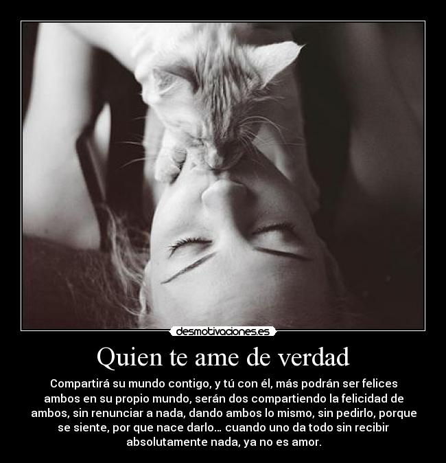 Quien te ame de verdad - Compartirá su mundo contigo, y tú con él, más podrán ser felices
ambos en su propio mundo, serán dos compartiendo la felicidad de
ambos, sin renunciar a nada, dando ambos lo mismo, sin pedirlo, porque
se siente, por que nace darlo… cuando uno da todo sin recibir
absolutamente nada, ya no es amor.