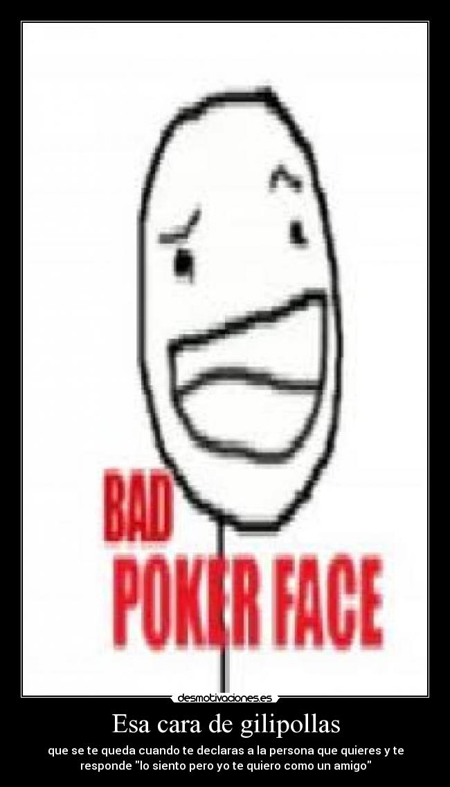 Esa cara de gilipollas - que se te queda cuando te declaras a la persona que quieres y te
responde lo siento pero yo te quiero como un amigo
