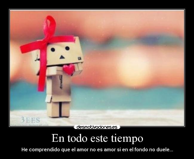 En todo este tiempo - He comprendido que el amor no es amor si en el fondo no duele...