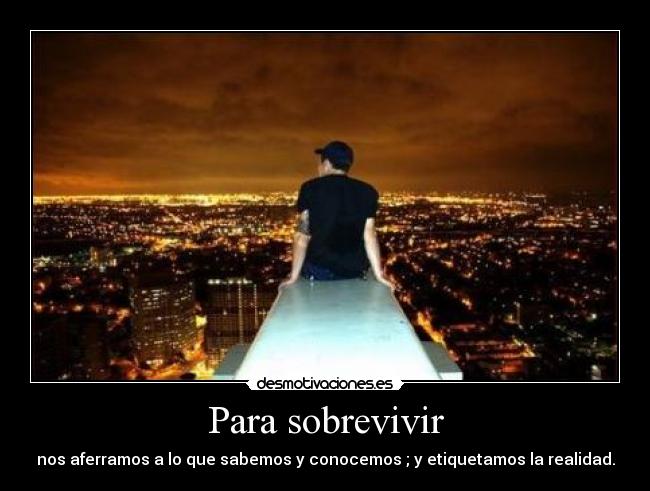 Para sobrevivir - nos aferramos a lo que sabemos y conocemos ; y etiquetamos la realidad.