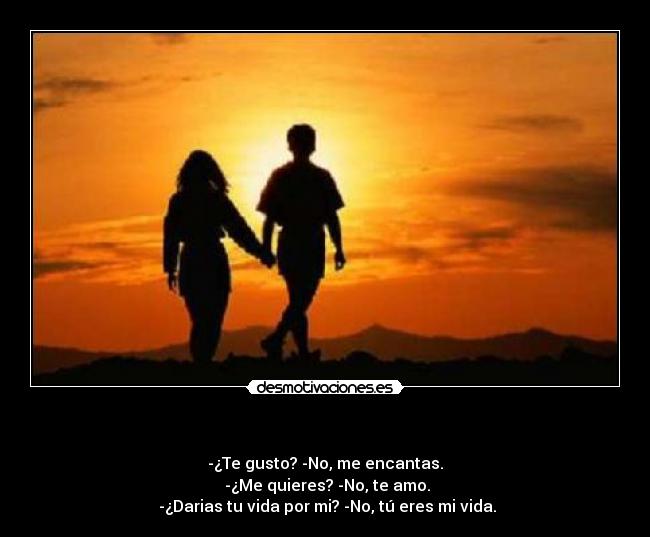    - -¿Te gusto? -No, me encantas.
 -¿Me quieres? -No, te amo.
 -¿Darias tu vida por mi? -No, tú eres mi vida.