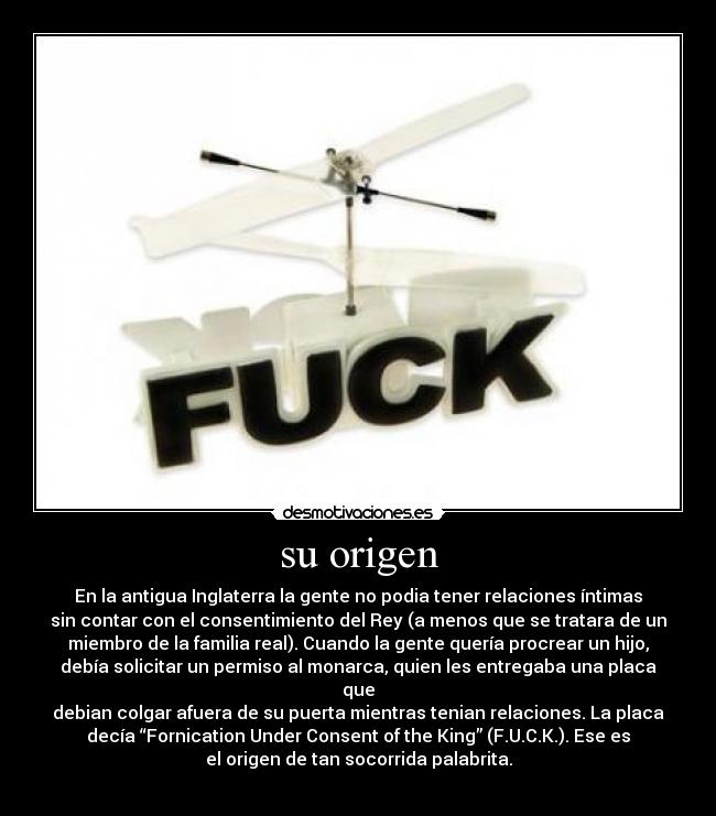 su origen - En la antigua Inglaterra la gente no podia tener relaciones íntimas
sin contar con el consentimiento del Rey (a menos que se tratara de un
miembro de la familia real). Cuando la gente quería procrear un hijo,
debía solicitar un permiso al monarca, quien les entregaba una placa
que
debian colgar afuera de su puerta mientras tenian relaciones. La placa
decía “Fornication Under Consent of the King” (F.U.C.K.). Ese es
el origen de tan socorrida palabrita.
