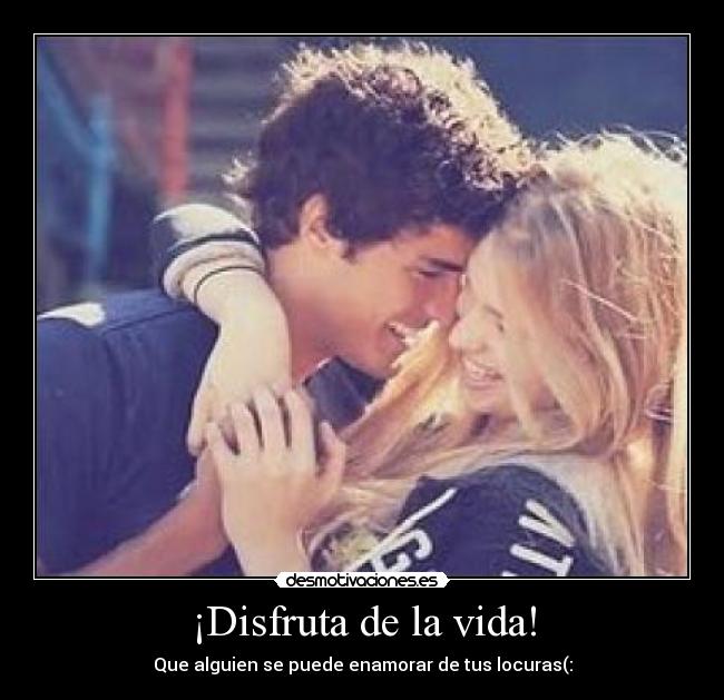 ¡Disfruta de la vida! - Que alguien se puede enamorar de tus locuras(: