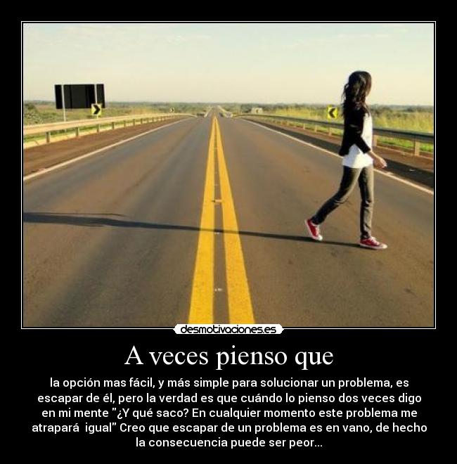 A veces pienso que - la opción mas fácil, y más simple para solucionar un problema, es
escapar de él, pero la verdad es que cuándo lo pienso dos veces digo
en mi mente ¿Y qué saco? En cualquier momento este problema me
atrapará  igual Creo que escapar de un problema es en vano, de hecho
la consecuencia puede ser peor...