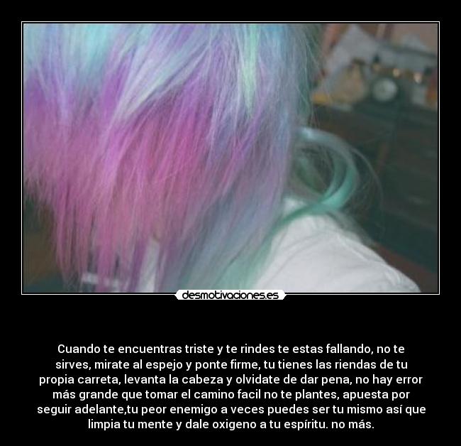 - Cuando te encuentras triste y te rindes te estas fallando, no te
sirves, mirate al espejo y ponte firme, tu tienes las riendas de tu
propia carreta, levanta la cabeza y olvidate de dar pena, no hay error
más grande que tomar el camino facil no te plantes, apuesta por
seguir adelante,tu peor enemigo a veces puedes ser tu mismo así que
limpia tu mente y dale oxigeno a tu espíritu. no más.