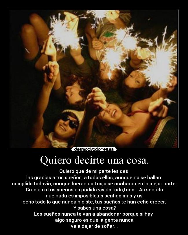 Quiero decirte una cosa. - Quiero que de mi parte les des 
las gracias a tus sueños, a todos ellos, aunque no se hallan 
cumplido todavia, aunque fueran cortos,o se acabaran en la mejor parte.
Gracias a tus sueños as podido vivirlo todo,todo... As sentido
 que nada es imposible,as sentido mas y as 
echo todo lo que nunca hiciste, tus sueños te han echo crecer.
 Y sabes una cosa?
Los sueños nunca te van a abandonar porque si hay 
algo seguro es que la gente nunca
va a dejar de soñar...