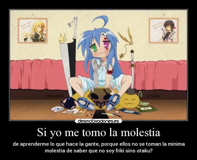 Si yo me tomo la molestia - de aprenderme lo que hace la gante, porque ellos no se toman la minima
molestia de saber que no soy friki sino otaku?