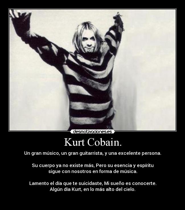 Kurt Cobain. - Un gran músico, un gran guitarrista, y una excelente persona.

Su cuerpo ya no existe más, Pero su esencia y espíritu
sigue con nosotros en forma de música.

Lamento el día que te suicidaste, Mi sueño es conocerte.
Algún día Kurt, en lo más alto del cielo.

