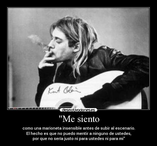 Me siento - como una marioneta insensible antes de subir al escenario.
El hecho es que no puedo mentir a ninguno de ustedes,
por que no sería justo ni para ustedes ni para mi