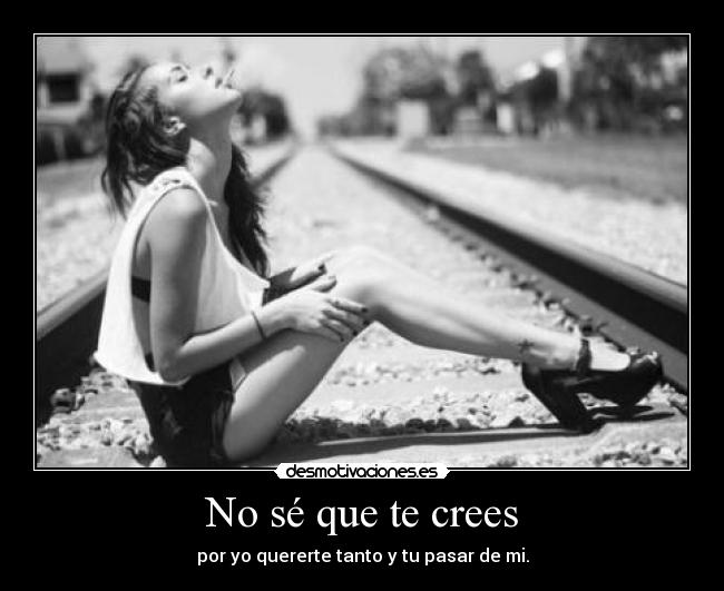 No sé que te crees - por yo quererte tanto y tu pasar de mi.