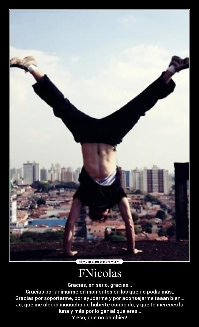 FNicolas - Gracias, en serio, gracias...
Gracias por animarme en momentos en los que no podía más..
Gracias por soportarme, por ayudarme y por aconsejarme taaan bien...
Jo, que me alegro muuucho de haberte conocido, y que te mereces la
luna y más por lo genial que eres...
Y eso, que no cambies!