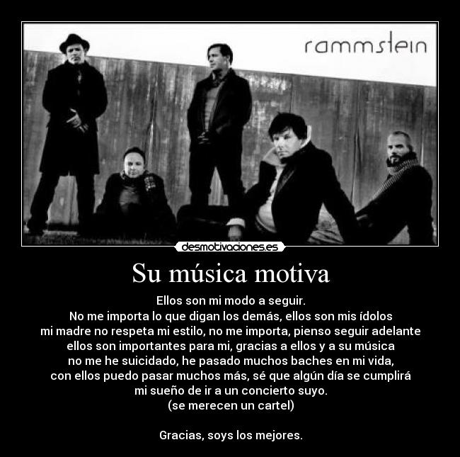 Su música motiva - Ellos son mi modo a seguir.
No me importa lo que digan los demás, ellos son mis ídolos
mi madre no respeta mi estilo, no me importa, pienso seguir adelante
ellos son importantes para mi, gracias a ellos y a su música
no me he suicidado, he pasado muchos baches en mi vida,
con ellos puedo pasar muchos más, sé que algún día se cumplirá
mi sueño de ir a un concierto suyo.
(se merecen un cartel)

Gracias, soys los mejores.