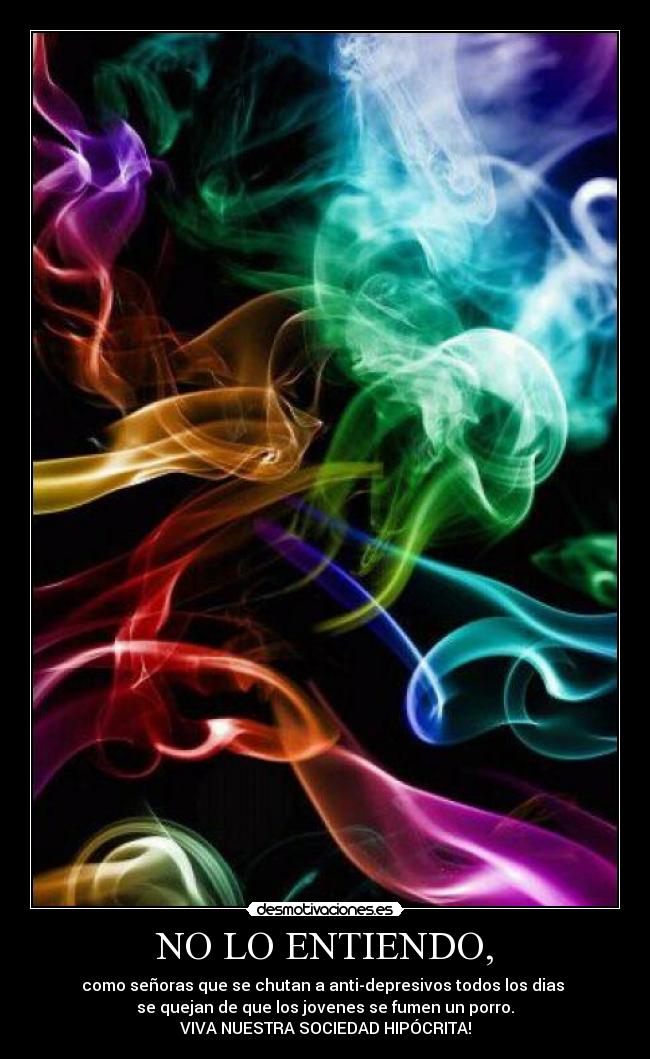 NO LO ENTIENDO, - como señoras que se chutan a anti-depresivos todos los dias
se quejan de que los jovenes se fumen un porro.
VIVA NUESTRA SOCIEDAD HIPÓCRITA!