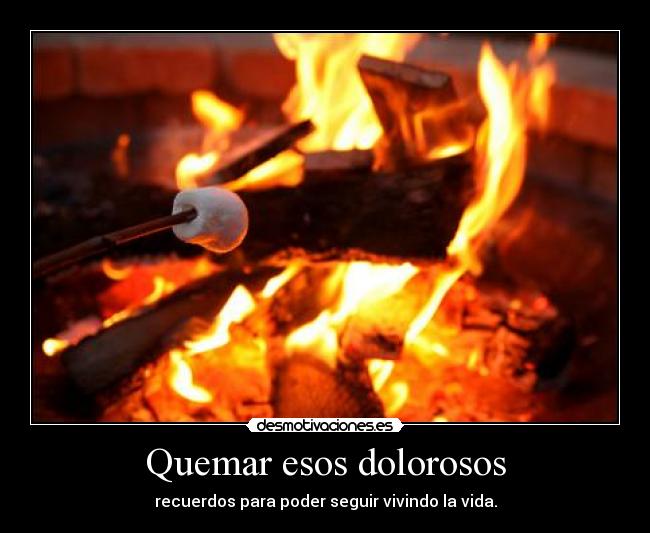 Quemar esos dolorosos - recuerdos para poder seguir vivindo la vida.