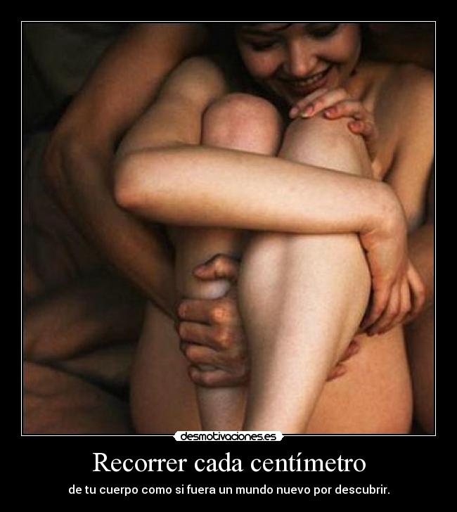 Recorrer cada centímetro - de tu cuerpo como si fuera un mundo nuevo por descubrir.