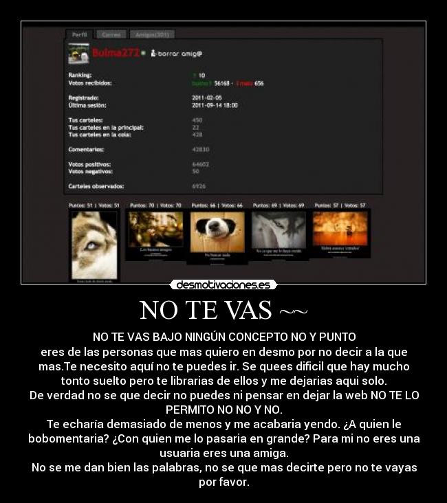 NO TE VAS ~~ - NO TE VAS BAJO NINGÚN CONCEPTO NO Y PUNTO
eres de las personas que mas quiero en desmo por no decir a la que
mas.Te necesito aquí no te puedes ir. Se quees dificil que hay mucho
tonto suelto pero te librarias de ellos y me dejarias aqui solo.
De verdad no se que decir no puedes ni pensar en dejar la web NO TE LO
PERMITO NO NO Y NO.
Te echaría demasiado de menos y me acabaria yendo. ¿A quien le
bobomentaria? ¿Con quien me lo pasaria en grande? Para mi no eres una
usuaria eres una amiga.
No se me dan bien las palabras, no se que mas decirte pero no te vayas
por favor.
