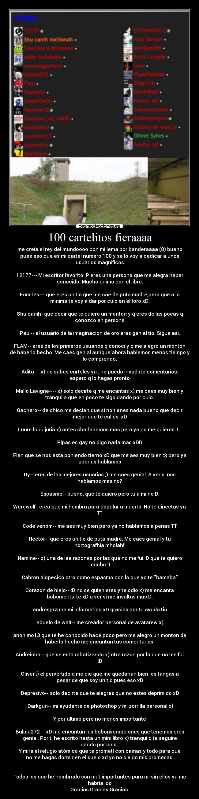 100 cartelitos fieraaaa - me creía el rey del mundoooo con mi lema por banderaaaa (8) bueno
pues eso que es mi cartel numero 100 y se lo voy a dedicar a unos
usuarios magnificos

12177--- Mi escritor favorito :P eres una persona que me alegra haber
conocido. Mucho animo con el libro.

Fomites--- que eres un tio que me cae de puta madre,pero que a la
minima te voy a dar por culo en el foro xD.

Shu canih- que decir que te quiero un monton y q eres de las pocas q
conozco en persona

Paul-- el usuario de la imaginacion de oro eres genial tio. Sigue asi.

FLAM-- eres de los primeros usuarios q conoci y q me alegro un monton
de haberlo hecho. Me caes genial aunque ahora hablemos menos tiempo y
lo comprendo.

Adita--- x) no subes carteles ya . no puedo invadirte comentarios.
espero q lo hagas pronto

Mallo Lavigne---- x) solo decirte q me encantas x) me caes muy bien y
tranquila que en poco te sigo dando por culo.

Gachero-- de chico me decian que si no tienes nada bueno que decir
mejor que te calles. xD

Luuu- luuu juria x) antes charlabamos mas pero ya no me quieres TT

Pipas es gay no digo nada mas xDD

Flan que se nos esta poniendo tierno xD que me aes muy bien :$ pero ya
apenas hablamos

Dy-- eres de las mejores usuarias ;) me caes genial. A ver si nos
hablamos mas no?

Espasmo-- bueno. que te quiero pero tu a mi no D:

Werewolf--creo que mi hembra para copular a muerto. No te cinectas ya
TT

Code venom-- me aes muy bien pero ya no hablamos a penas TT

Hector-- que eres un tio de puta madre. Me caes genial y tu
hortografhia mholah!!

Namine-- x) una de laa razones por las que no me fui :D que te quiero
mucho :)

Cabron alopecico otro como espasmo con lo que yo te hamaba

Corazon de hielo-- :D no se quien eres y te odio x) me encanta
bobomentarte xD a ver si me insultas mas D:

andresprzpna mi informatico xD gracias por tu ayuda tio

abuelo de walt-- me creador personal de avatarew x)

anonimo13 que te he conocido hace poco pero me alegro un monton de
haberlo hecho me encantan tus comentarios.

Andreinha-- que se esta robotizando x) otra razon por la que no me fui
:D

Oliver :) el pervertido q me die que me quedarian bien los tangas a
pesar de que soy un tio pues eso xD

Depresivo-- solo decirte que te alegres que no estes deprimido xD

lDarkgun-- mi ayudante de photoshop y mi zorrilla personal x)

Y por ultimo pero no menos importante

Bulma272 -- xD me encantan las bobonversaciones que tenemos eres
genial. Por ti he escrito hasta un mini libro x) tranqui q te seguire
dando por culo. 
Y mira el refugio atómico que te prometí con camas y todo para que
no me hagas dormir en el suelo xd yo no olvido mis promesas.


Todos los que he nombrado son mut importantes para mi sin ellos ya me
habria ido
Gracias Gracias Gracias.