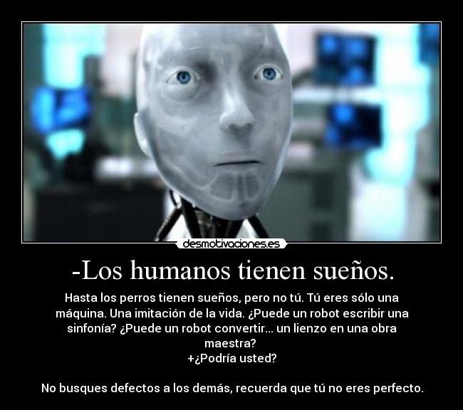 -Los humanos tienen sueños. - Hasta los perros tienen sueños, pero no tú. Tú eres sólo una
máquina. Una imitación de la vida. ¿Puede un robot escribir una
sinfonía? ¿Puede un robot convertir... un lienzo en una obra
maestra? 
+¿Podría usted?

No busques defectos a los demás, recuerda que tú no eres perfecto.