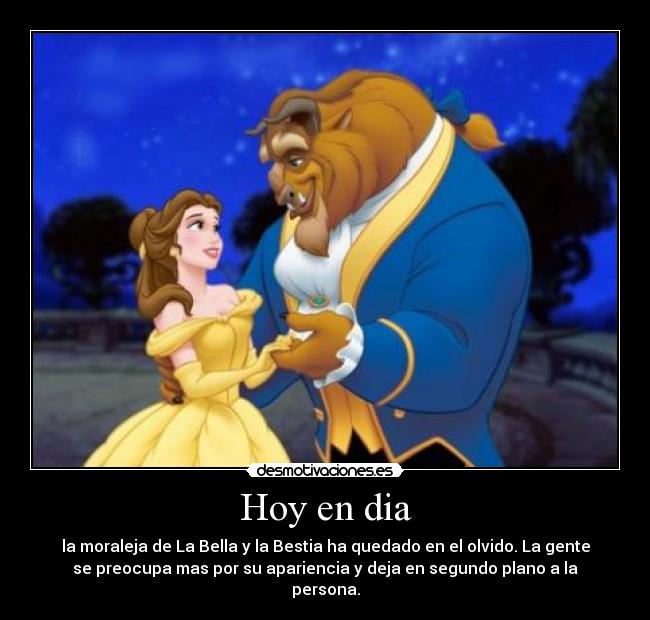 Hoy en dia - la moraleja de La Bella y la Bestia ha quedado en el olvido. La gente
se preocupa mas por su apariencia y deja en segundo plano a la
persona.