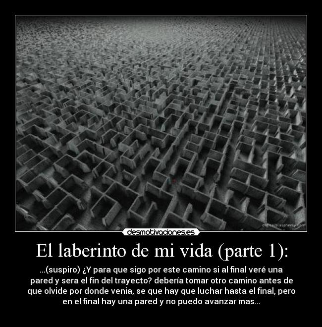 El laberinto de mi vida (parte 1): - ...(suspiro) ¿Y para que sigo por este camino si al final veré una
pared y sera el fin del trayecto? debería tomar otro camino antes de
que olvide por donde venia, se que hay que luchar hasta el final, pero
en el final hay una pared y no puedo avanzar mas...
