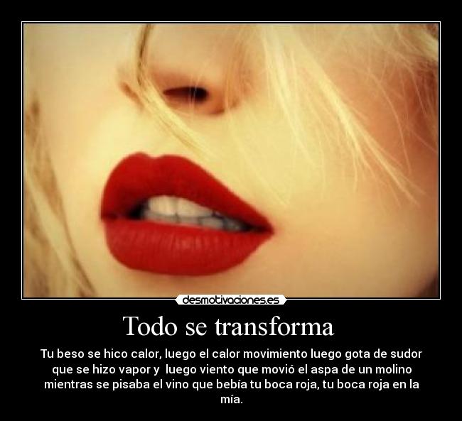Todo se transforma - Tu beso se hico calor, luego el calor movimiento luego gota de sudor
que se hizo vapor y luego viento que movió el aspa de un molino
mientras se pisaba el vino que bebía tu boca roja, tu boca roja en la
mía.