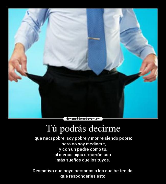 Tú podrás decirme - que nací pobre, soy pobre y moriré siendo pobre;
pero no soy mediocre,
y con un padre como tú,
al menos hijos crecerán con
más sueños que los tuyos.
Desmotiva que haya personas a las que he tenido
que responderles esto.