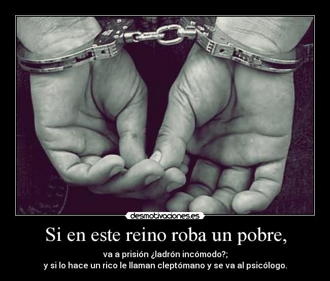 Si en este reino roba un pobre, - va a prisión ¿ladrón incómodo?;
y si lo hace un rico le llaman cleptómano y se va al psicólogo.