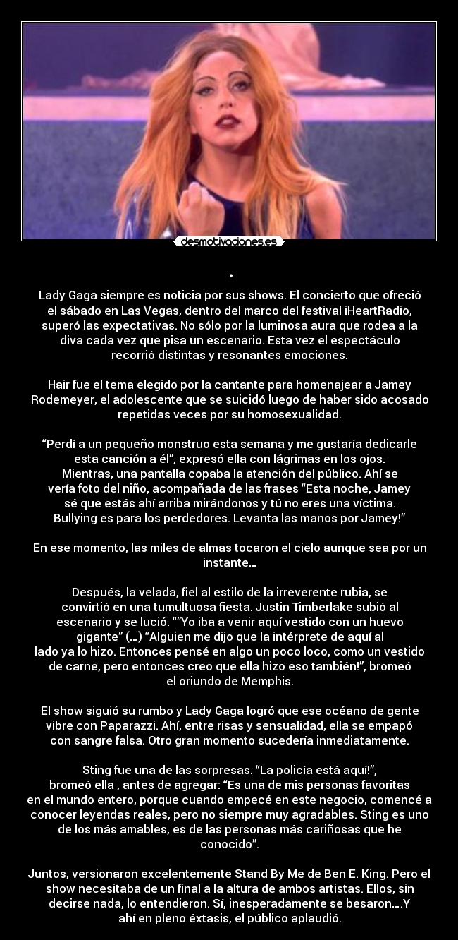 . - Lady Gaga siempre es noticia por sus shows. El concierto que ofreció
el sábado en Las Vegas, dentro del marco del festival iHeartRadio,
superó las expectativas. No sólo por la luminosa aura que rodea a la
diva cada vez que pisa un escenario. Esta vez el espectáculo
recorrió distintas y resonantes emociones.
Hair fue el tema elegido por la cantante para homenajear a Jamey
Rodemeyer, el adolescente que se suicidó luego de haber sido acosado
repetidas veces por su homosexualidad.
“Perdí a un pequeño monstruo esta semana y me gustaría dedicarle
esta canción a él”, expresó ella con lágrimas en los ojos.
Mientras, una pantalla copaba la atención del público. Ahí se
vería foto del niño, acompañada de las frases “Esta noche, Jamey
sé que estás ahí arriba mirándonos y tú no eres una víctima.
Bullying es para los perdedores. Levanta las manos por Jamey!”
En ese momento, las miles de almas tocaron el cielo aunque sea por un
instante…
Después, la velada, fiel al estilo de la irreverente rubia, se
convirtió en una tumultuosa fiesta. Justin Timberlake subió al
escenario y se lució. “”Yo iba a venir aquí vestido con un huevo
gigante” (…) “Alguien me dijo que la intérprete de aquí al
lado ya lo hizo. Entonces pensé en algo un poco loco, como un vestido
de carne, pero entonces creo que ella hizo eso también!”, bromeó
el oriundo de Memphis.
El show siguió su rumbo y Lady Gaga logró que ese océano de gente
vibre con Paparazzi. Ahí, entre risas y sensualidad, ella se empapó
con sangre falsa. Otro gran momento sucedería inmediatamente.
Sting fue una de las sorpresas. “La policía está aquí!”,
bromeó ella , antes de agregar: “Es una de mis personas favoritas
en el mundo entero, porque cuando empecé en este negocio, comencé a
conocer leyendas reales, pero no siempre muy agradables. Sting es uno
de los más amables, es de las personas más cariñosas que he
conocido”.
Juntos, versionaron excelentemente Stand By Me de Ben E. King. Pero el
show necesitaba de un final a la altura de ambos artistas. Ellos, sin
decirse nada, lo entendieron. Sí, inesperadamente se besaron….Y
ahí en pleno éxtasis, el público aplaudió.