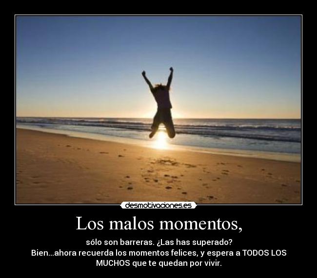Los malos momentos, - sólo son barreras. ¿Las has superado?
Bien...ahora recuerda los momentos felices, y espera a TODOS LOS
MUCHOS que te quedan por vivir.