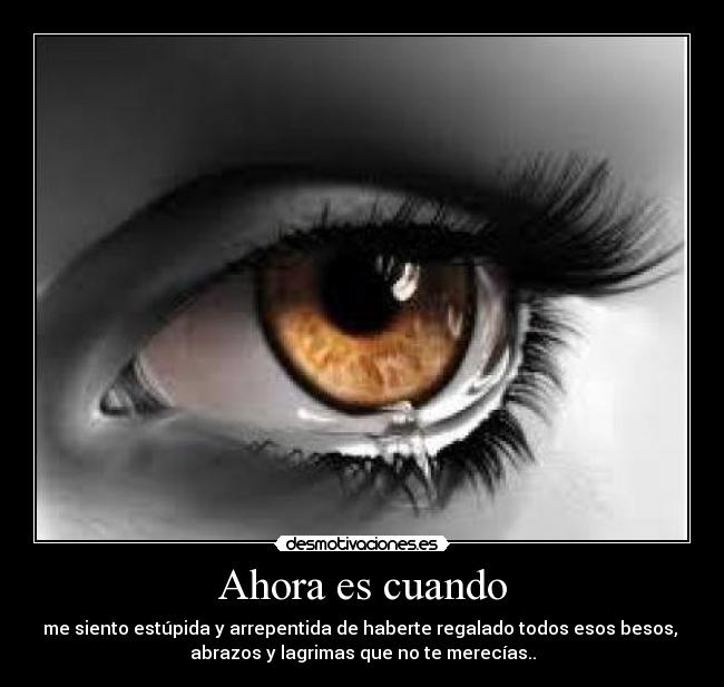 Ahora es cuando - me siento estúpida y arrepentida de haberte regalado todos esos besos,
abrazos y lagrimas que no te merecías..