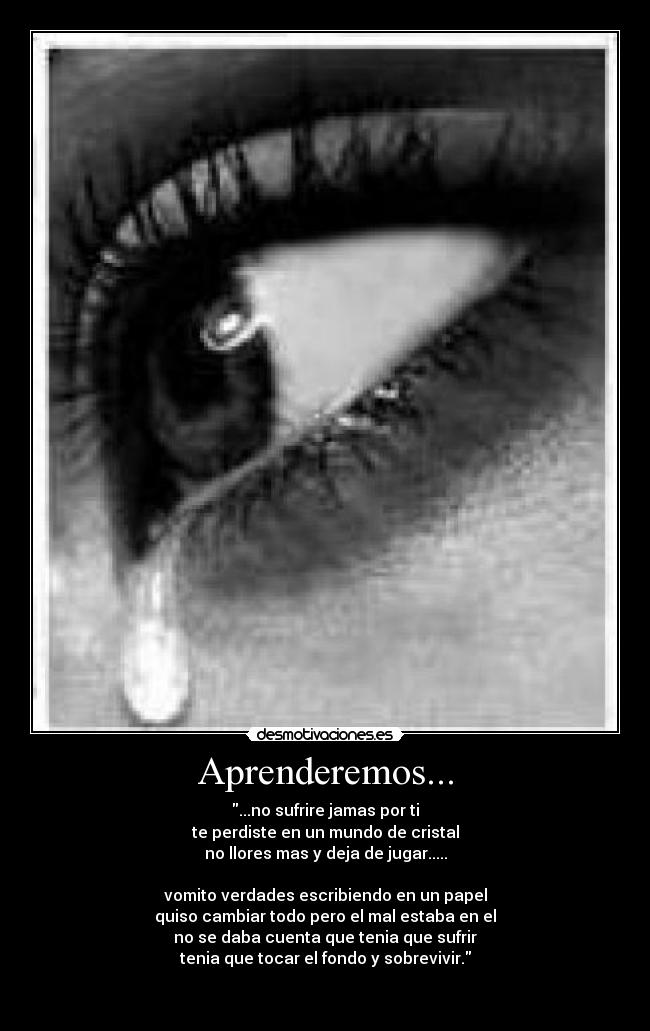 Aprenderemos... - ...no sufrire jamas por ti
te perdiste en un mundo de cristal
no llores mas y deja de jugar.....
vomito verdades escribiendo en un papel
quiso cambiar todo pero el mal estaba en el
no se daba cuenta que tenia que sufrir
tenia que tocar el fondo y sobrevivir.