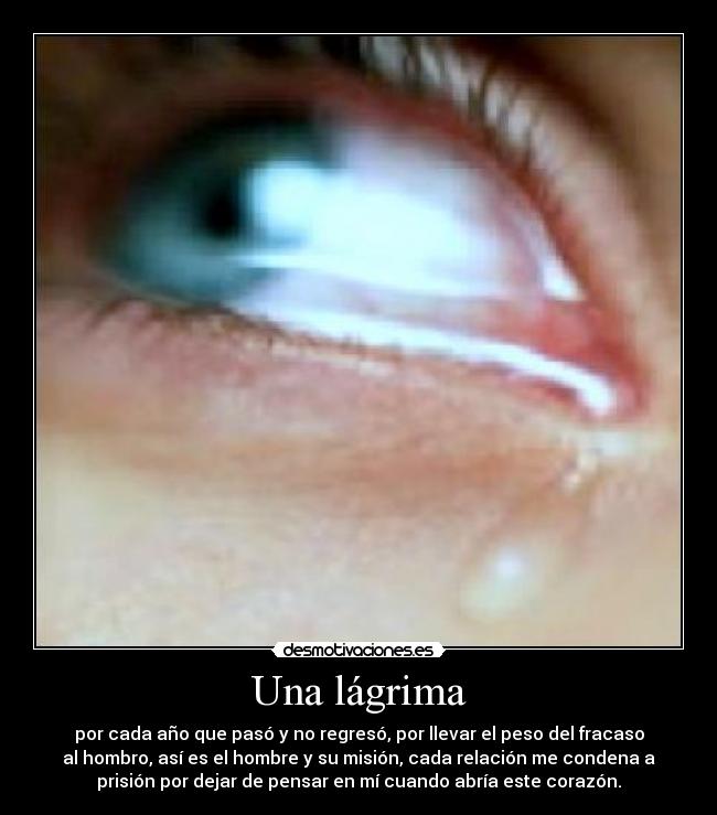 Una lágrima - por cada año que pasó y no regresó, por llevar el peso del fracaso
al hombro, así es el hombre y su misión, cada relación me condena a
prisión por dejar de pensar en mí cuando abría este corazón.