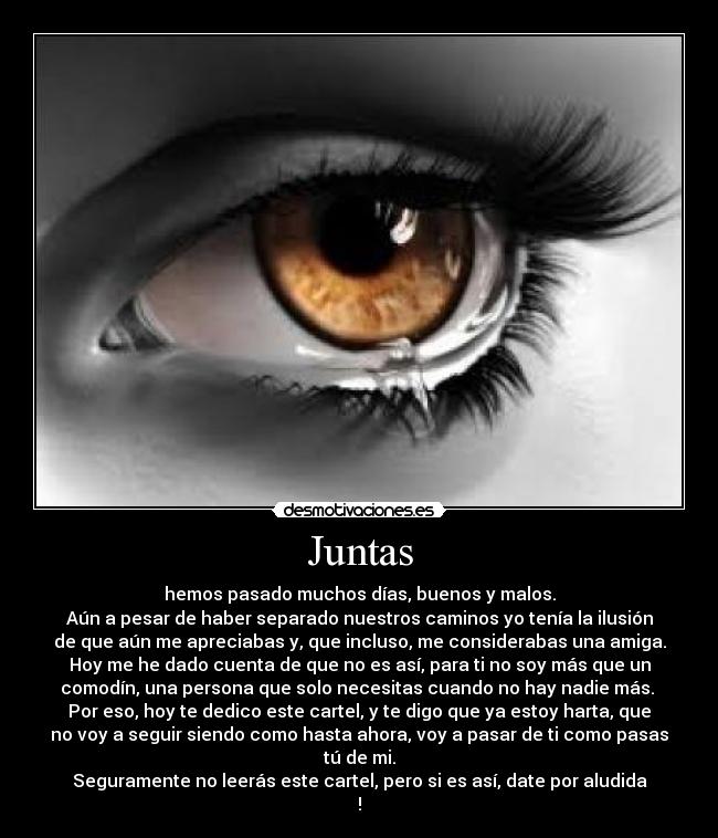 Juntas - hemos pasado muchos días, buenos y malos.
Aún a pesar de haber separado nuestros caminos yo tenía la ilusión
de que aún me apreciabas y, que incluso, me considerabas una amiga.
Hoy me he dado cuenta de que no es así, para ti no soy más que un
comodín, una persona que solo necesitas cuando no hay nadie más.
Por eso, hoy te dedico este cartel, y te digo que ya estoy harta, que
no voy a seguir siendo como hasta ahora, voy a pasar de ti como pasas
tú de mi.
Seguramente no leerás este cartel, pero si es así, date por aludida
!