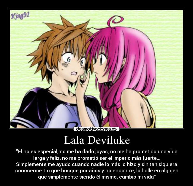 Lala Deviluke - Él no es especial, no me ha dado joyas, no me ha prometido una vida
larga y feliz, no me prometió ser el imperio más fuerte...
Simplemente me ayudo cuando nadie lo más lo hizo y sin tan siquiera
conocerme. Lo que busque por años y no encontré, lo halle en alguien
que simplemente siendo él mismo, cambio mi vida