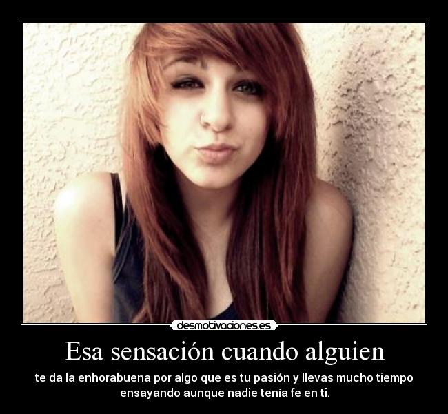 Esa sensación cuando alguien - te da la enhorabuena por algo que es tu pasión y llevas mucho tiempo
ensayando aunque nadie tenía fe en ti.