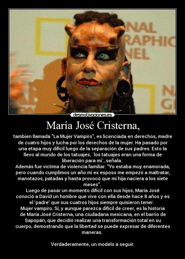 María José Cristerna, - tambien llamada La Mujer Vampiro, es licenciada en derechos, madre
de cuatro hijos y lucha por los derechos de la mujer. Ha pasado por
una etapa muy difícil luego de la separación de sus padres. Esto la
llevo al mundo de los tatuajes, ´los tatuajes eran una forma de
liberación para mí´, señala. 
Además fue victima de violencia familiar. Yo estaba muy enamorada,
pero cuando cumplimos un año mi ex esposo me empezó a maltratar,
manotazos, patadas y hasta provocó que mi hija naciera a los siete
meses”. 
Luego de pasar un momento difícil con sus hijos, María José
conoció a David un hombre que vive con ella desde hace 8 años y es
el ‘padre’ que sus cuatros hijos siempre quisieron tener.  
Mujer vampiro. Sí, y aunque parezca difícil de creer, es la historia
de María José Cristerna, una ciudadana mexicana, en el barrio de
Sapopán, que decidió realizar una transformación total en su
cuerpo, demostrando que la libertad se puede expresar de diferentes
maneras. 

Verdaderamente, un modelo a seguir.
